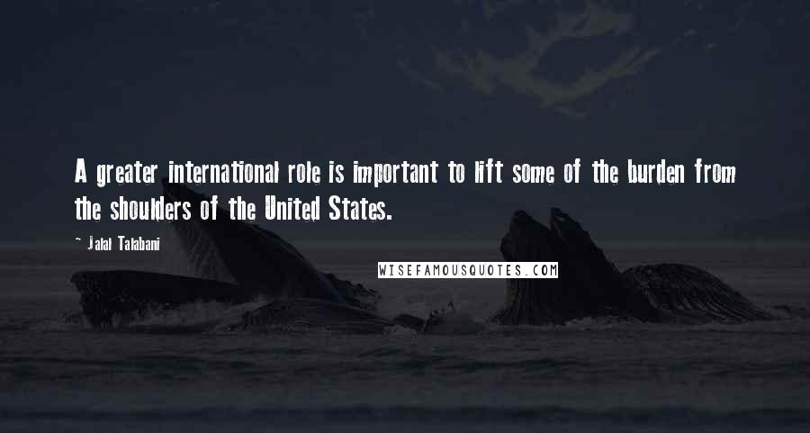 Jalal Talabani Quotes: A greater international role is important to lift some of the burden from the shoulders of the United States.