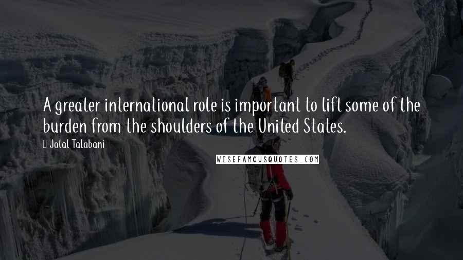Jalal Talabani Quotes: A greater international role is important to lift some of the burden from the shoulders of the United States.