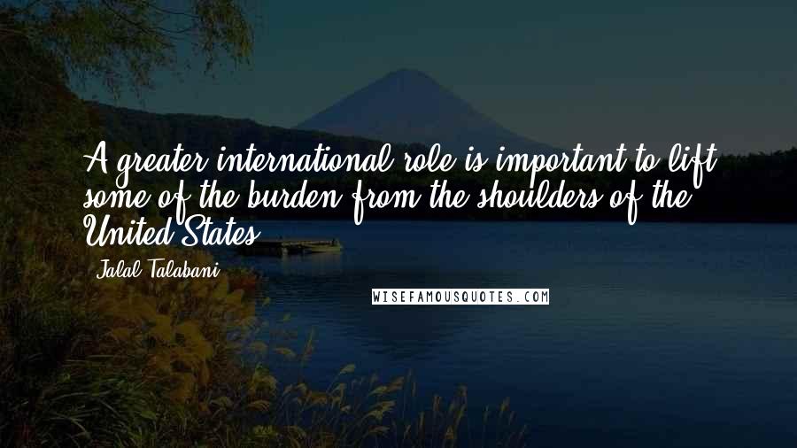 Jalal Talabani Quotes: A greater international role is important to lift some of the burden from the shoulders of the United States.