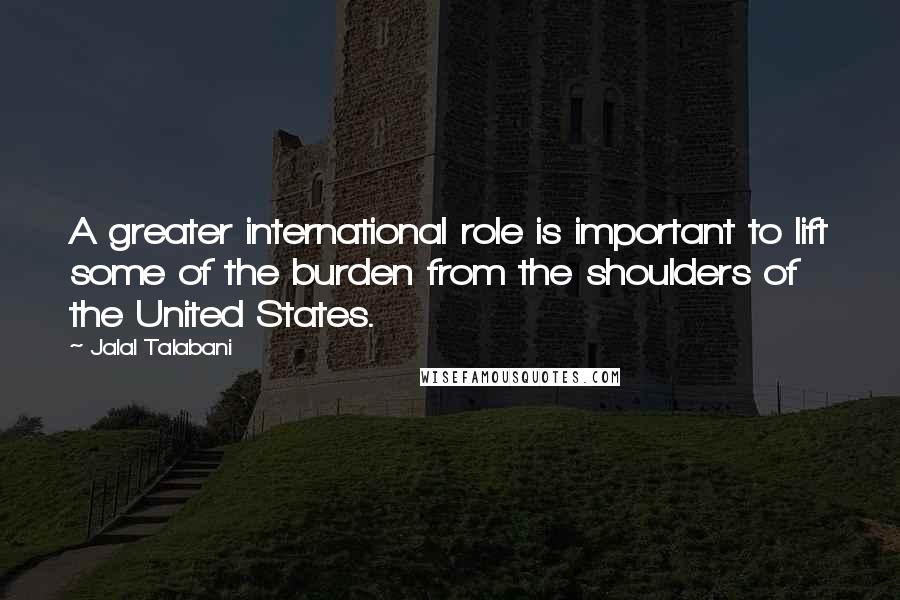Jalal Talabani Quotes: A greater international role is important to lift some of the burden from the shoulders of the United States.