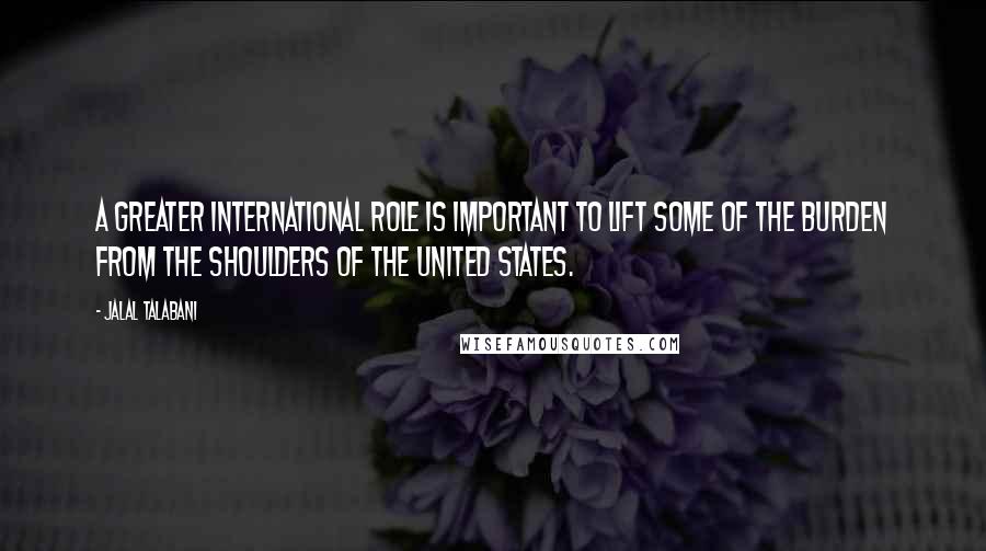 Jalal Talabani Quotes: A greater international role is important to lift some of the burden from the shoulders of the United States.