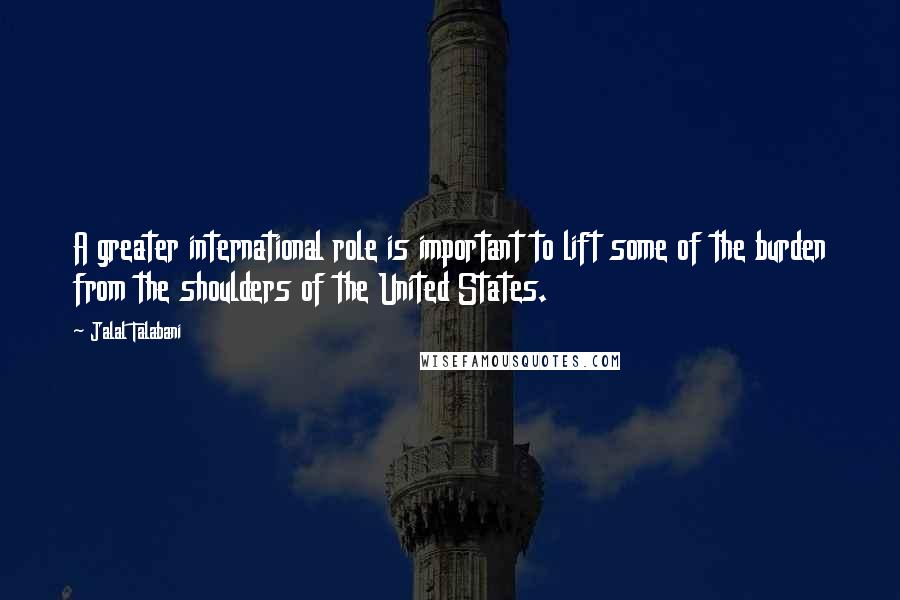 Jalal Talabani Quotes: A greater international role is important to lift some of the burden from the shoulders of the United States.