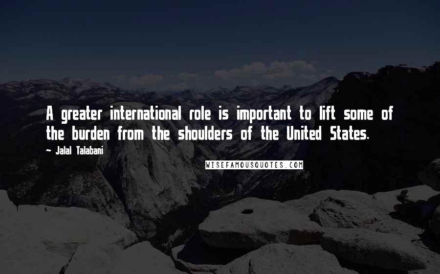 Jalal Talabani Quotes: A greater international role is important to lift some of the burden from the shoulders of the United States.
