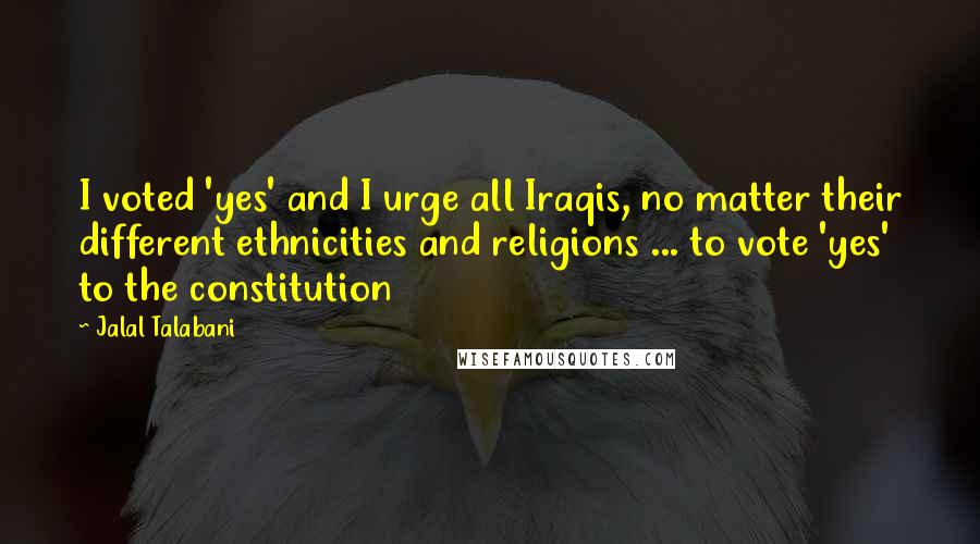 Jalal Talabani Quotes: I voted 'yes' and I urge all Iraqis, no matter their different ethnicities and religions ... to vote 'yes' to the constitution