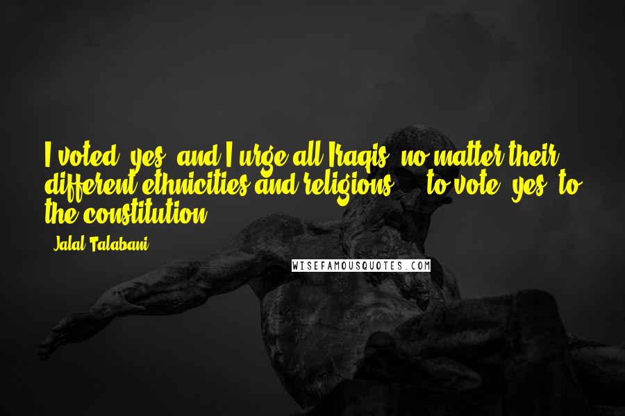 Jalal Talabani Quotes: I voted 'yes' and I urge all Iraqis, no matter their different ethnicities and religions ... to vote 'yes' to the constitution