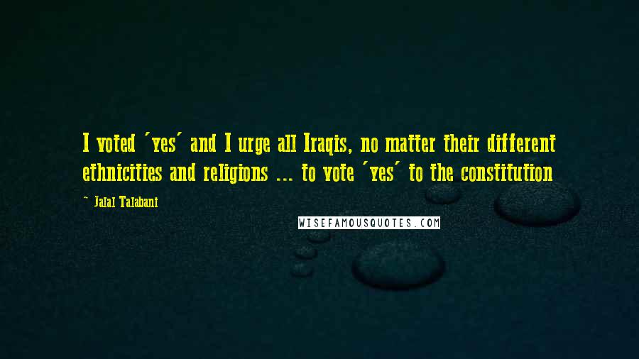 Jalal Talabani Quotes: I voted 'yes' and I urge all Iraqis, no matter their different ethnicities and religions ... to vote 'yes' to the constitution