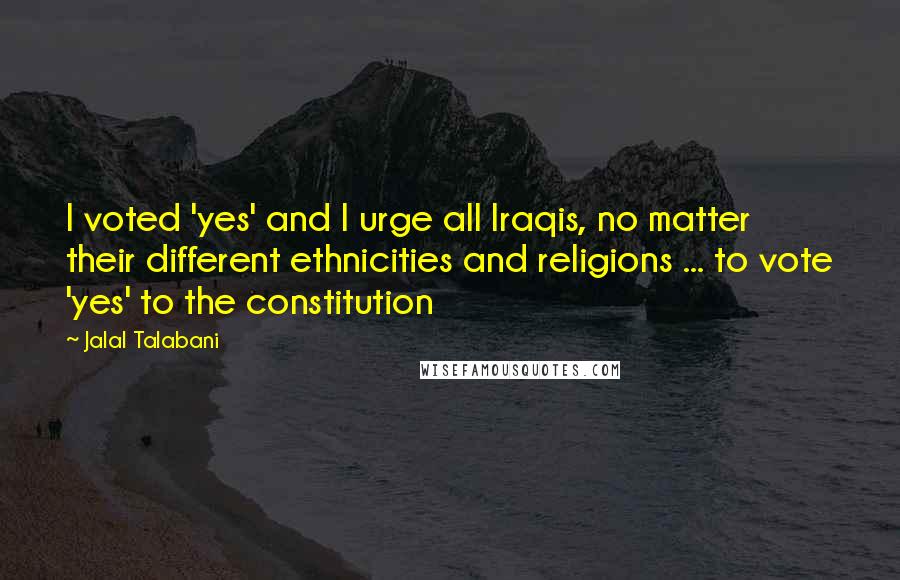 Jalal Talabani Quotes: I voted 'yes' and I urge all Iraqis, no matter their different ethnicities and religions ... to vote 'yes' to the constitution