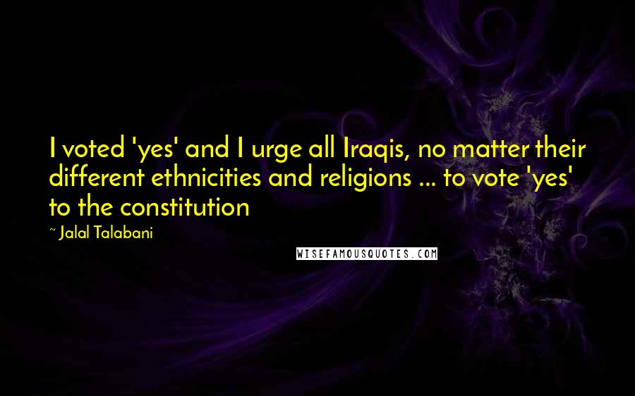 Jalal Talabani Quotes: I voted 'yes' and I urge all Iraqis, no matter their different ethnicities and religions ... to vote 'yes' to the constitution