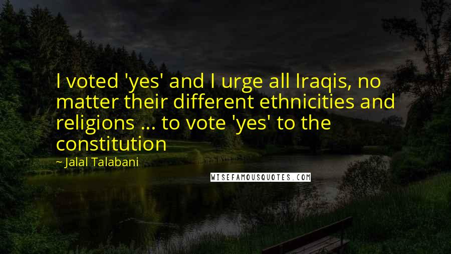 Jalal Talabani Quotes: I voted 'yes' and I urge all Iraqis, no matter their different ethnicities and religions ... to vote 'yes' to the constitution