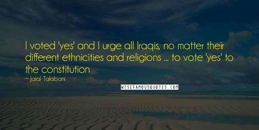 Jalal Talabani Quotes: I voted 'yes' and I urge all Iraqis, no matter their different ethnicities and religions ... to vote 'yes' to the constitution