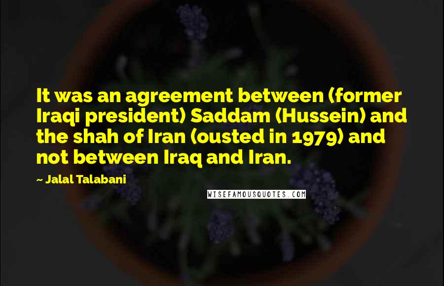 Jalal Talabani Quotes: It was an agreement between (former Iraqi president) Saddam (Hussein) and the shah of Iran (ousted in 1979) and not between Iraq and Iran.