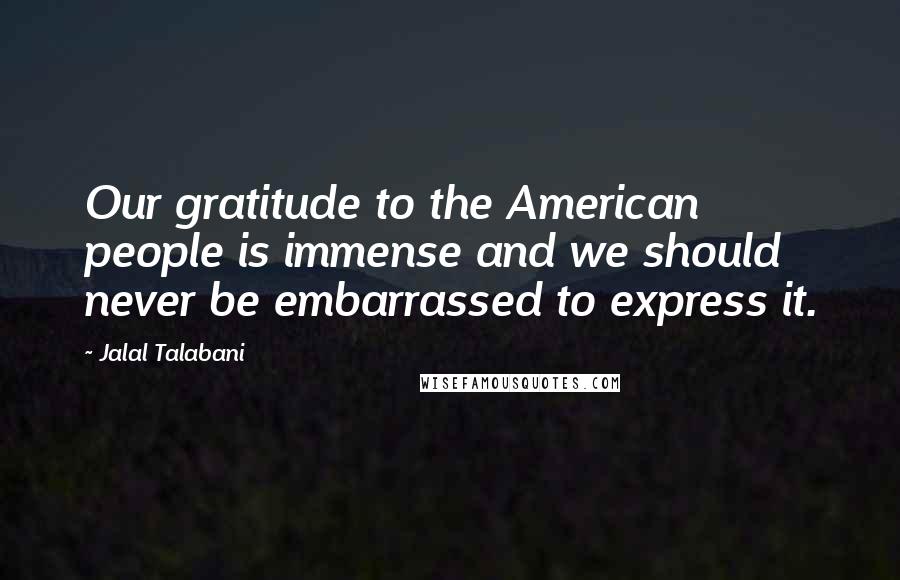 Jalal Talabani Quotes: Our gratitude to the American people is immense and we should never be embarrassed to express it.