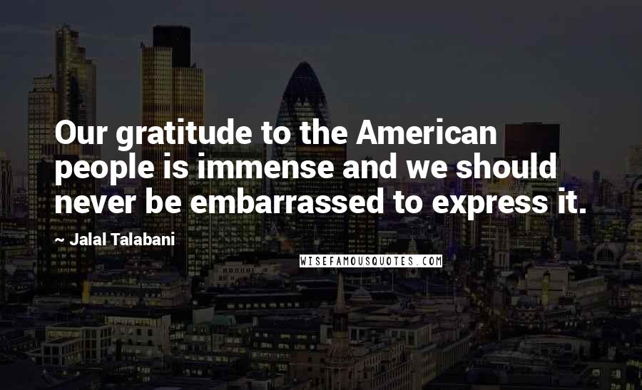 Jalal Talabani Quotes: Our gratitude to the American people is immense and we should never be embarrassed to express it.