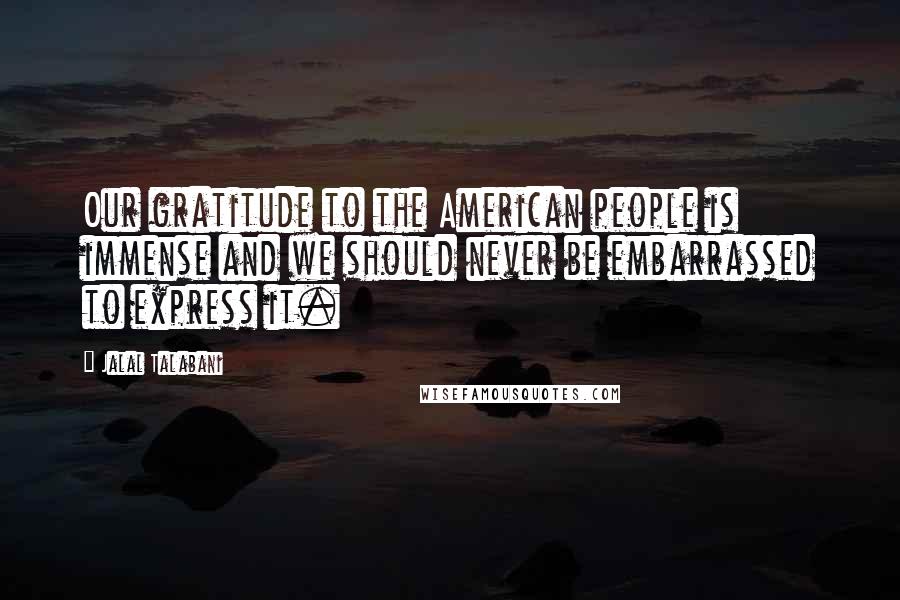 Jalal Talabani Quotes: Our gratitude to the American people is immense and we should never be embarrassed to express it.