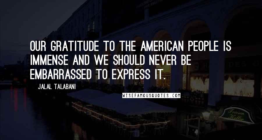 Jalal Talabani Quotes: Our gratitude to the American people is immense and we should never be embarrassed to express it.