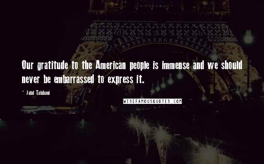 Jalal Talabani Quotes: Our gratitude to the American people is immense and we should never be embarrassed to express it.