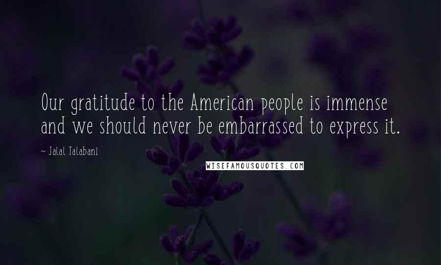 Jalal Talabani Quotes: Our gratitude to the American people is immense and we should never be embarrassed to express it.