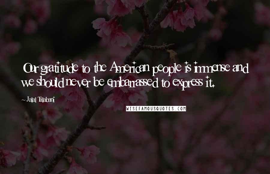 Jalal Talabani Quotes: Our gratitude to the American people is immense and we should never be embarrassed to express it.