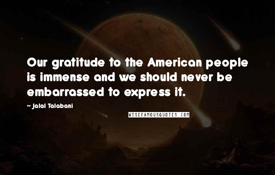 Jalal Talabani Quotes: Our gratitude to the American people is immense and we should never be embarrassed to express it.