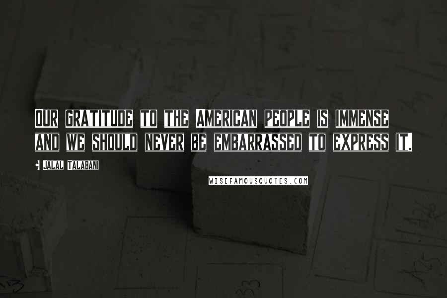 Jalal Talabani Quotes: Our gratitude to the American people is immense and we should never be embarrassed to express it.