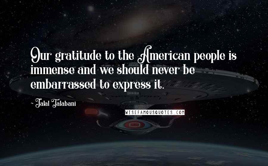 Jalal Talabani Quotes: Our gratitude to the American people is immense and we should never be embarrassed to express it.
