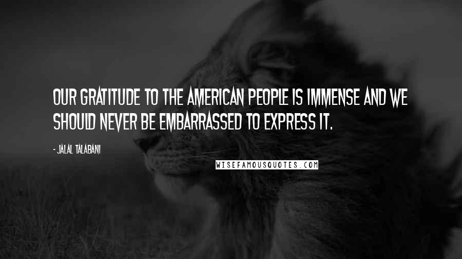 Jalal Talabani Quotes: Our gratitude to the American people is immense and we should never be embarrassed to express it.