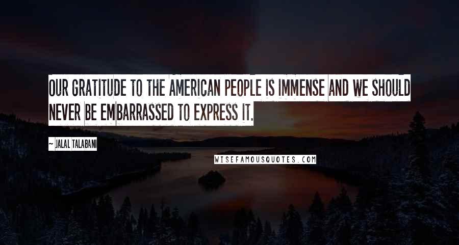 Jalal Talabani Quotes: Our gratitude to the American people is immense and we should never be embarrassed to express it.