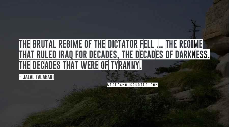 Jalal Talabani Quotes: The brutal regime of the dictator fell ... the regime that ruled Iraq for decades, the decades of darkness. The decades that were of tyranny.