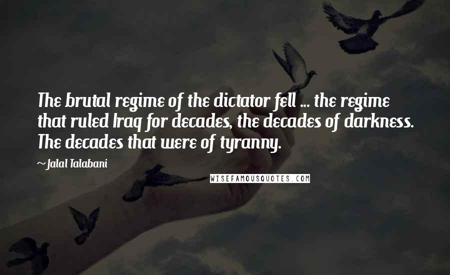 Jalal Talabani Quotes: The brutal regime of the dictator fell ... the regime that ruled Iraq for decades, the decades of darkness. The decades that were of tyranny.