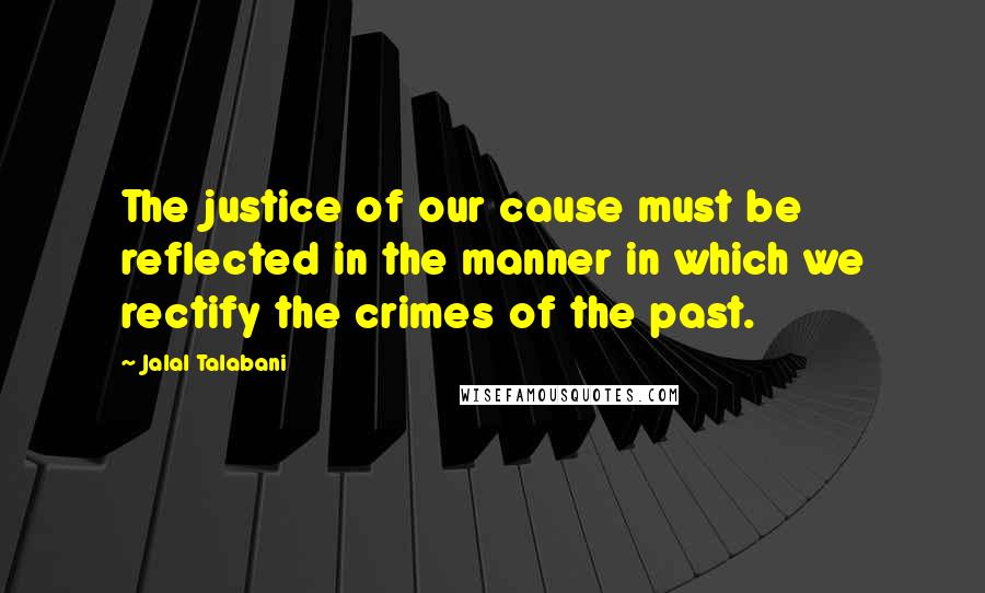 Jalal Talabani Quotes: The justice of our cause must be reflected in the manner in which we rectify the crimes of the past.