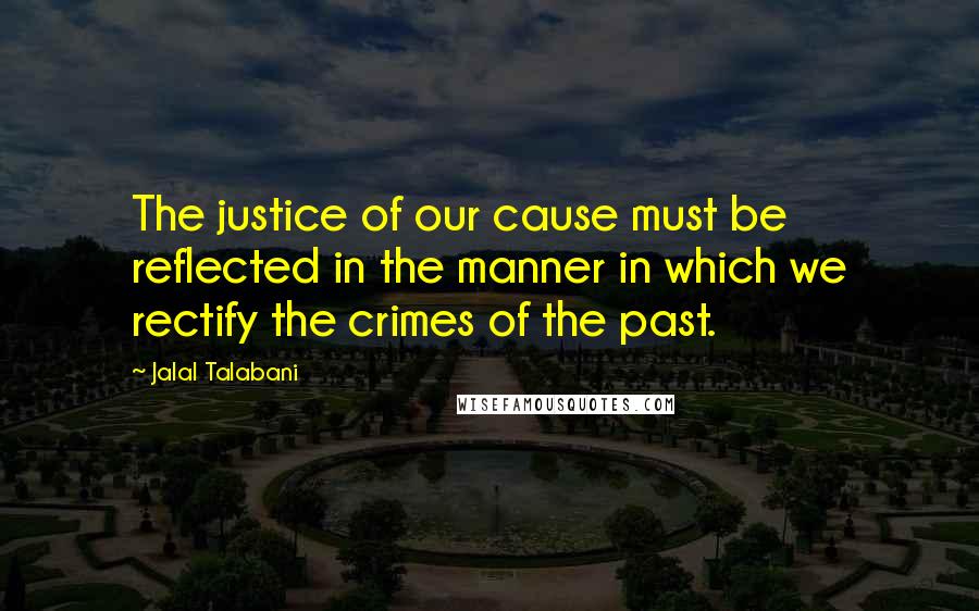 Jalal Talabani Quotes: The justice of our cause must be reflected in the manner in which we rectify the crimes of the past.