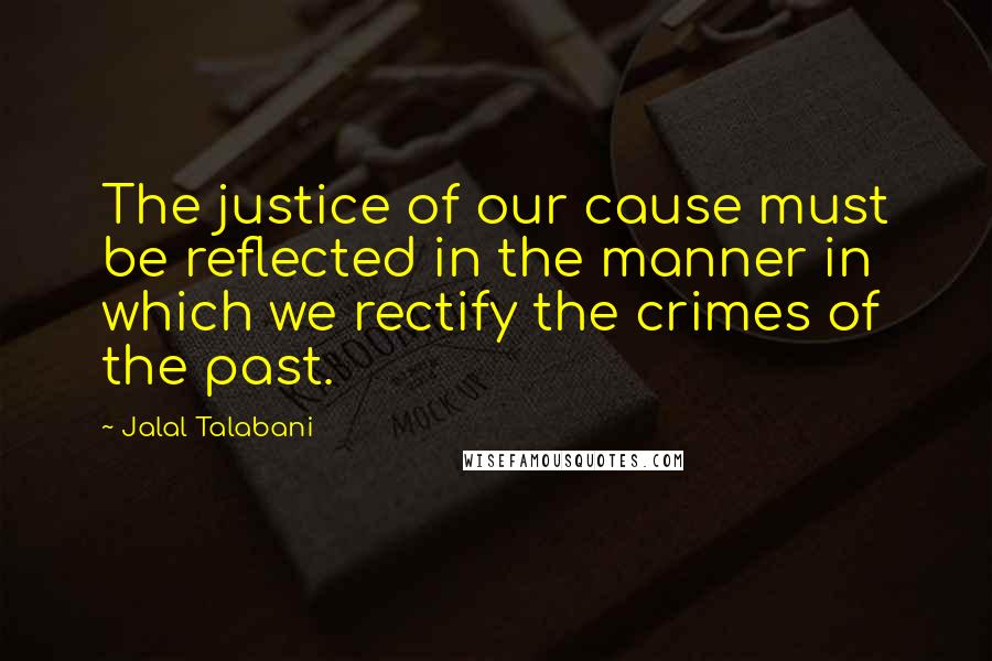 Jalal Talabani Quotes: The justice of our cause must be reflected in the manner in which we rectify the crimes of the past.