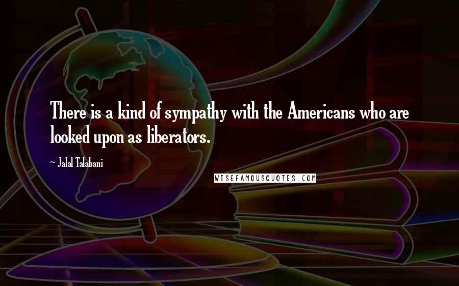 Jalal Talabani Quotes: There is a kind of sympathy with the Americans who are looked upon as liberators.