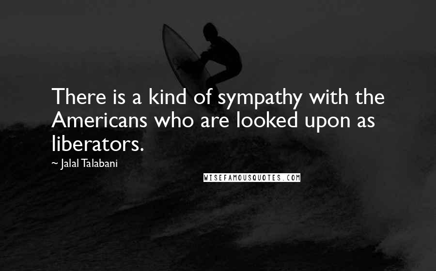 Jalal Talabani Quotes: There is a kind of sympathy with the Americans who are looked upon as liberators.