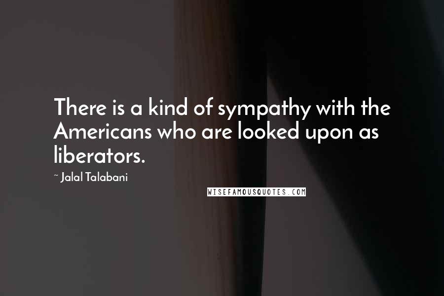 Jalal Talabani Quotes: There is a kind of sympathy with the Americans who are looked upon as liberators.