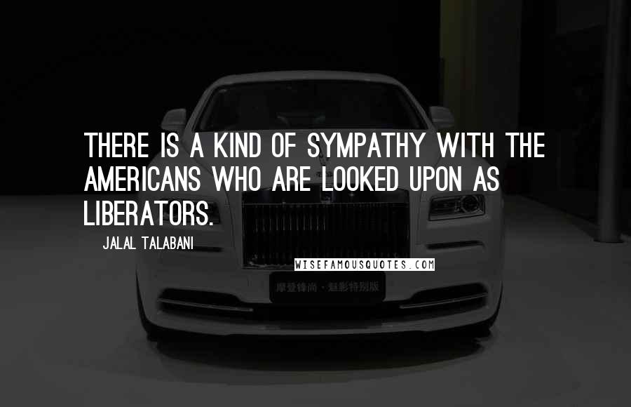 Jalal Talabani Quotes: There is a kind of sympathy with the Americans who are looked upon as liberators.