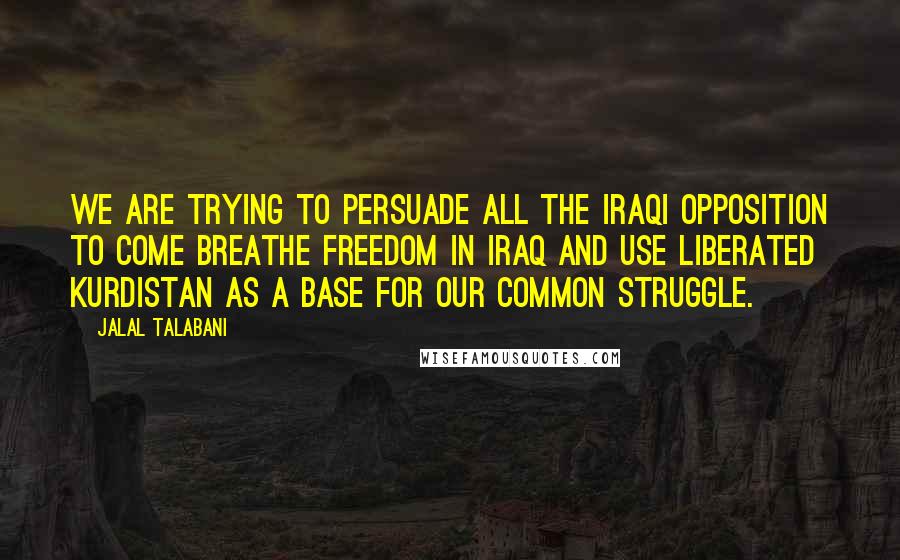 Jalal Talabani Quotes: We are trying to persuade all the Iraqi opposition to come breathe freedom in Iraq and use liberated Kurdistan as a base for our common struggle.