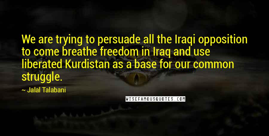 Jalal Talabani Quotes: We are trying to persuade all the Iraqi opposition to come breathe freedom in Iraq and use liberated Kurdistan as a base for our common struggle.