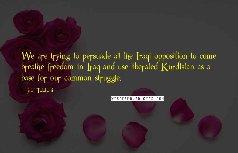 Jalal Talabani Quotes: We are trying to persuade all the Iraqi opposition to come breathe freedom in Iraq and use liberated Kurdistan as a base for our common struggle.