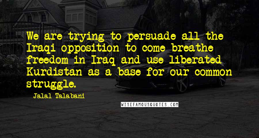 Jalal Talabani Quotes: We are trying to persuade all the Iraqi opposition to come breathe freedom in Iraq and use liberated Kurdistan as a base for our common struggle.