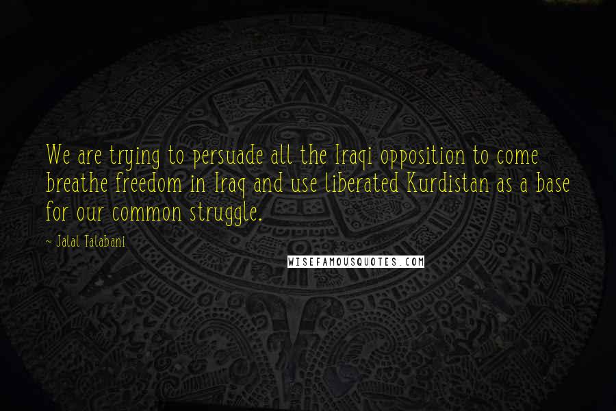 Jalal Talabani Quotes: We are trying to persuade all the Iraqi opposition to come breathe freedom in Iraq and use liberated Kurdistan as a base for our common struggle.