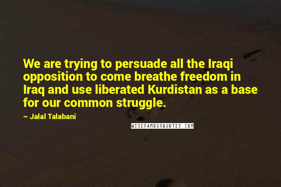 Jalal Talabani Quotes: We are trying to persuade all the Iraqi opposition to come breathe freedom in Iraq and use liberated Kurdistan as a base for our common struggle.