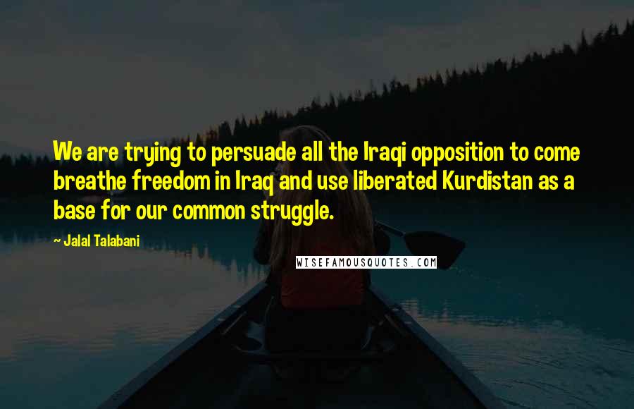 Jalal Talabani Quotes: We are trying to persuade all the Iraqi opposition to come breathe freedom in Iraq and use liberated Kurdistan as a base for our common struggle.