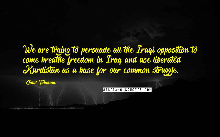 Jalal Talabani Quotes: We are trying to persuade all the Iraqi opposition to come breathe freedom in Iraq and use liberated Kurdistan as a base for our common struggle.