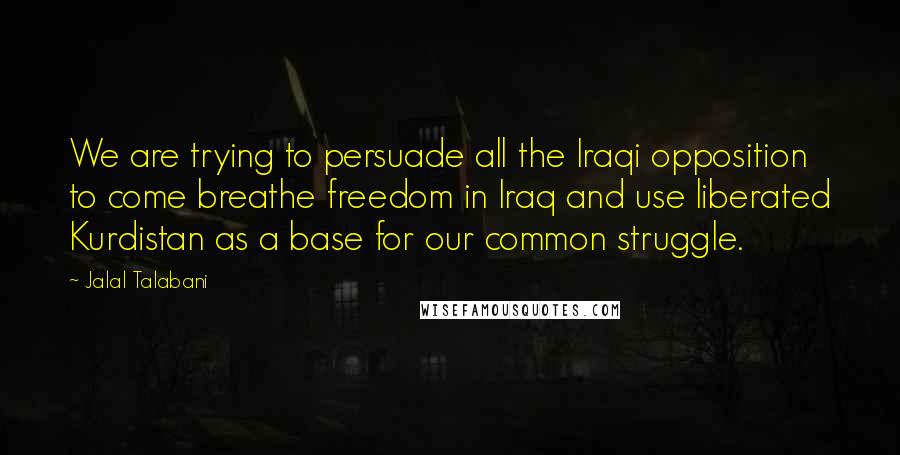 Jalal Talabani Quotes: We are trying to persuade all the Iraqi opposition to come breathe freedom in Iraq and use liberated Kurdistan as a base for our common struggle.