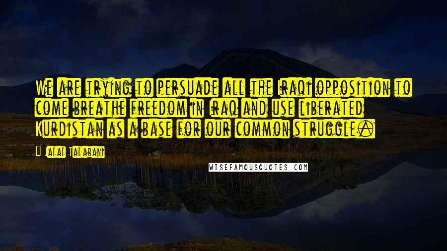 Jalal Talabani Quotes: We are trying to persuade all the Iraqi opposition to come breathe freedom in Iraq and use liberated Kurdistan as a base for our common struggle.