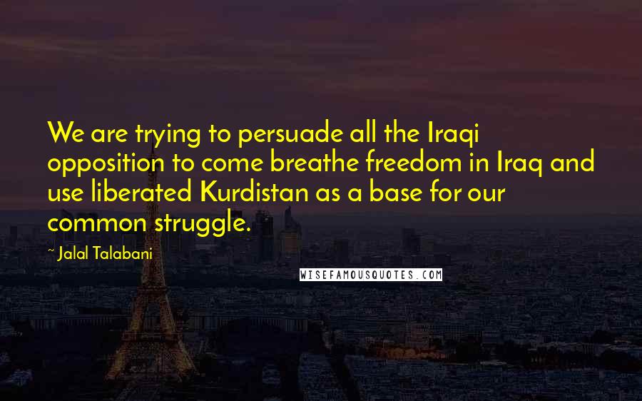 Jalal Talabani Quotes: We are trying to persuade all the Iraqi opposition to come breathe freedom in Iraq and use liberated Kurdistan as a base for our common struggle.