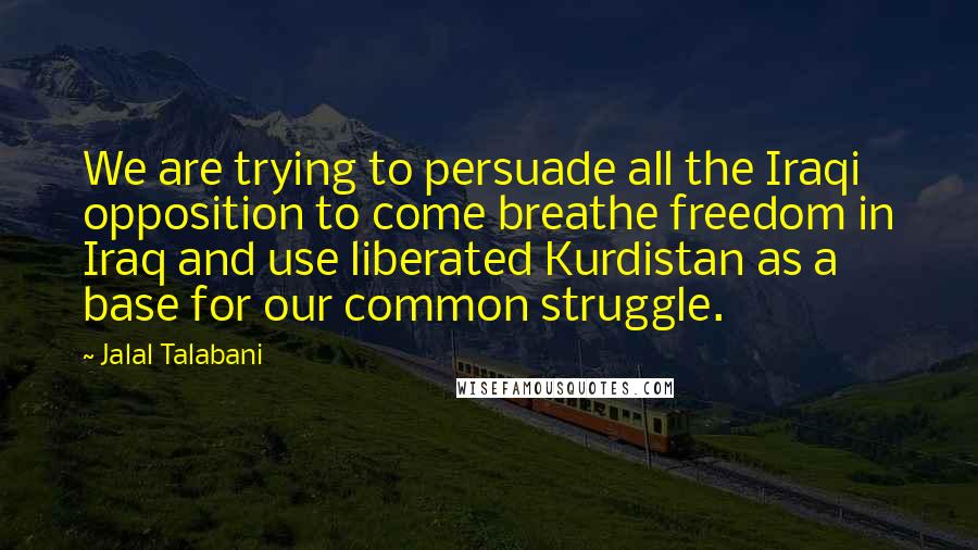 Jalal Talabani Quotes: We are trying to persuade all the Iraqi opposition to come breathe freedom in Iraq and use liberated Kurdistan as a base for our common struggle.