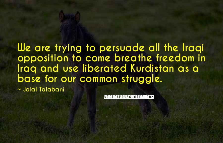 Jalal Talabani Quotes: We are trying to persuade all the Iraqi opposition to come breathe freedom in Iraq and use liberated Kurdistan as a base for our common struggle.