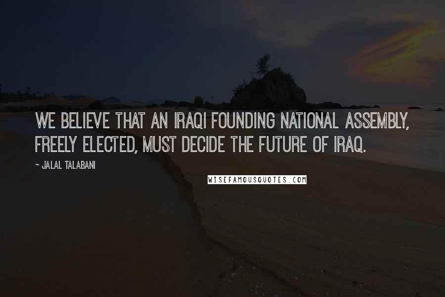 Jalal Talabani Quotes: We believe that an Iraqi founding national assembly, freely elected, must decide the future of Iraq.